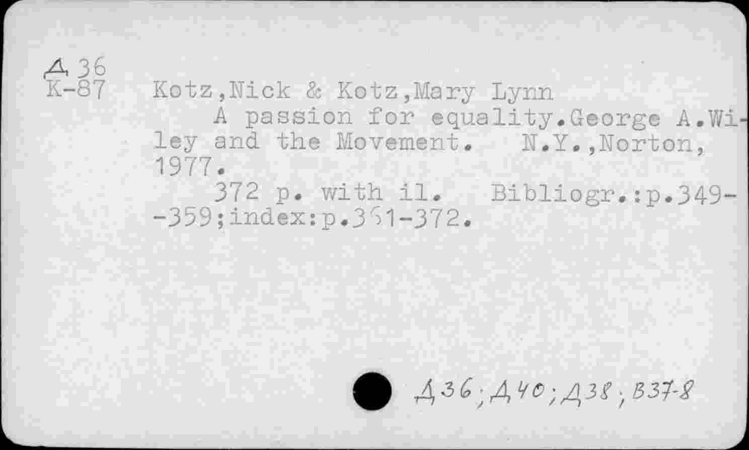 ﻿A 36
K-87 Kotz,Nick & Kotz,Mary Lynn
A passion for equality.George A.Wi ley and the Movement. N.Y.,Norton, 1977.
372 p. with il. Bibliogr.:p.349--359;index:p.331-372.
